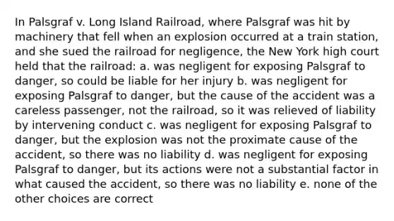 In Palsgraf v. Long Island Railroad, where Palsgraf was hit by machinery that fell when an explosion occurred at a train station, and she sued the railroad for negligence, the New York high court held that the railroad: a. was negligent for exposing Palsgraf to danger, so could be liable for her injury b. was negligent for exposing Palsgraf to danger, but the cause of the accident was a careless passenger, not the railroad, so it was relieved of liability by intervening conduct c. was negligent for exposing Palsgraf to danger, but the explosion was not the proximate cause of the accident, so there was no liability d. was negligent for exposing Palsgraf to danger, but its actions were not a substantial factor in what caused the accident, so there was no liability e. none of the other choices are correct