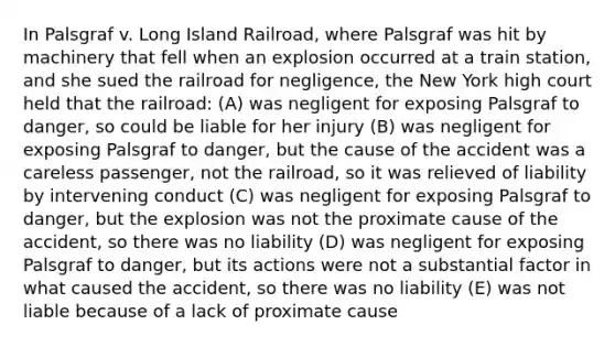 In Palsgraf v. Long Island Railroad, where Palsgraf was hit by machinery that fell when an explosion occurred at a train station, and she sued the railroad for negligence, the New York high court held that the railroad: (A) was negligent for exposing Palsgraf to danger, so could be liable for her injury (B) was negligent for exposing Palsgraf to danger, but the cause of the accident was a careless passenger, not the railroad, so it was relieved of liability by intervening conduct (C) was negligent for exposing Palsgraf to danger, but the explosion was not the proximate cause of the accident, so there was no liability (D) was negligent for exposing Palsgraf to danger, but its actions were not a substantial factor in what caused the accident, so there was no liability (E) was not liable because of a lack of proximate cause