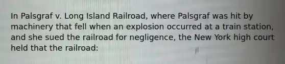 In Palsgraf v. Long Island Railroad, where Palsgraf was hit by machinery that fell when an explosion occurred at a train station, and she sued the railroad for negligence, the New York high court held that the railroad: