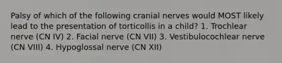 Palsy of which of the following cranial nerves would MOST likely lead to the presentation of torticollis in a child? 1. Trochlear nerve (CN IV) 2. Facial nerve (CN VII) 3. Vestibulocochlear nerve (CN VIII) 4. Hypoglossal nerve (CN XII)