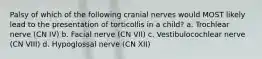 Palsy of which of the following cranial nerves would MOST likely lead to the presentation of torticollis in a child? a. Trochlear nerve (CN IV) b. Facial nerve (CN VII) c. Vestibulocochlear nerve (CN VIII) d. Hypoglossal nerve (CN XII)