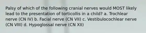 Palsy of which of the following cranial nerves would MOST likely lead to the presentation of torticollis in a child? a. Trochlear nerve (CN IV) b. Facial nerve (CN VII) c. Vestibulocochlear nerve (CN VIII) d. Hypoglossal nerve (CN XII)