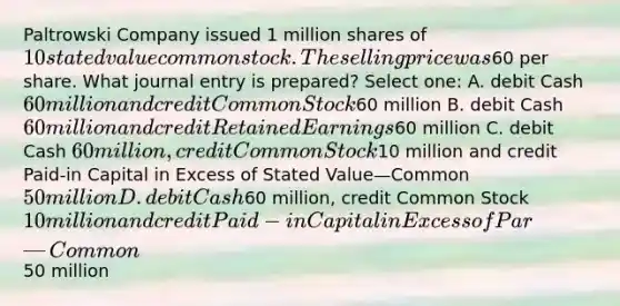 Paltrowski Company issued 1 million shares of 10 stated value common stock. The selling price was60 per share. What journal entry is prepared? Select one: A. debit Cash 60 million and credit Common Stock60 million B. debit Cash 60 million and credit Retained Earnings60 million C. debit Cash 60 million, credit Common Stock10 million and credit Paid-in Capital in Excess of Stated Value—Common 50 million D. debit Cash60 million, credit Common Stock 10 million and credit Paid-in Capital in Excess of Par—Common50 million