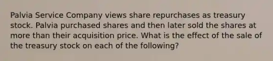 Palvia Service Company views share repurchases as treasury stock. Palvia purchased shares and then later sold the shares at <a href='https://www.questionai.com/knowledge/keWHlEPx42-more-than' class='anchor-knowledge'>more than</a> their acquisition price. What is the effect of the sale of the treasury stock on each of the following?