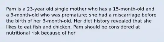 Pam is a 23-year old single mother who has a 15-month-old and a 3-month-old who was premature; she had a miscarriage before the birth of her 3-month-old. Her diet history revealed that she likes to eat fish and chicken. Pam should be considered at nutritional risk because of her