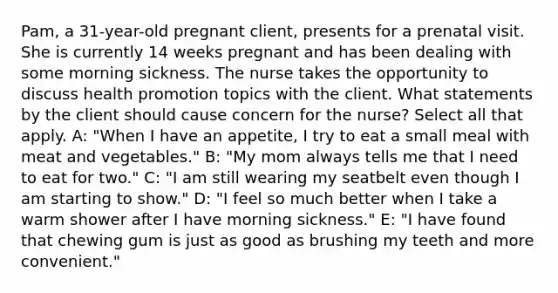 Pam, a 31-year-old pregnant client, presents for a prenatal visit. She is currently 14 weeks pregnant and has been dealing with some morning sickness. The nurse takes the opportunity to discuss health promotion topics with the client. What statements by the client should cause concern for the nurse? Select all that apply​. A: "When I have an appetite, I try to eat a small meal with meat and vegetables.​" B: "My mom always tells me that I need to eat for two." C: "I am still wearing my seatbelt even though I am starting to show." D: "I feel so much better when I take a warm shower after I have morning sickness." E: "I have found that chewing gum is just as good as brushing my teeth and more convenient."