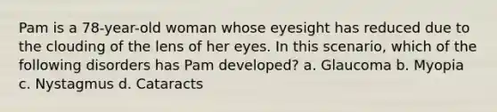 Pam is a 78-year-old woman whose eyesight has reduced due to the clouding of the lens of her eyes. In this scenario, which of the following disorders has Pam developed? a. Glaucoma b. Myopia c. Nystagmus d. Cataracts