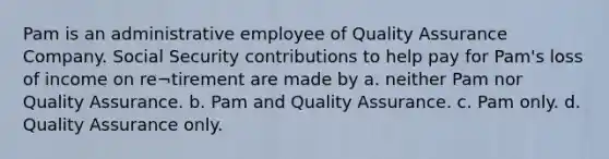 Pam is an administrative employee of Quality Assurance Company. Social Security contributions to help pay for Pam's loss of income on re¬tirement are made by a. neither Pam nor Quality Assurance. b. Pam and Quality Assurance. c. Pam only. d. Quality Assurance only.