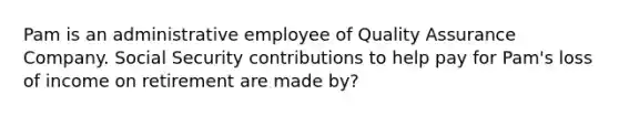 Pam is an administrative employee of Quality Assurance Company. Social Security contributions to help pay for Pam's loss of income on retirement are made by?