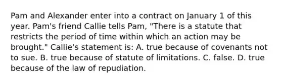 Pam and Alexander enter into a contract on January 1 of this year. Pam's friend Callie tells Pam, "There is a statute that restricts the period of time within which an action may be brought." Callie's statement is: A. true because of covenants not to sue. B. true because of statute of limitations. C. false. D. true because of the law of repudiation.