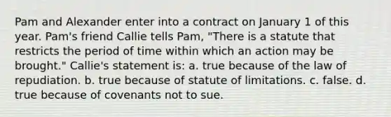 Pam and Alexander enter into a contract on January 1 of this year. Pam's friend Callie tells Pam, "There is a statute that restricts the period of time within which an action may be brought." Callie's statement is: a. true because of the law of repudiation. b. true because of statute of limitations. c. false. d. true because of covenants not to sue.