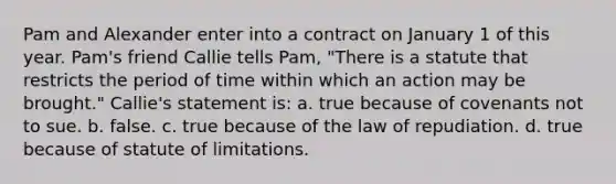 Pam and Alexander enter into a contract on January 1 of this year. Pam's friend Callie tells Pam, "There is a statute that restricts the period of time within which an action may be brought." Callie's statement is: a. true because of covenants not to sue. b. false. c. true because of the law of repudiation. d. true because of statute of limitations.