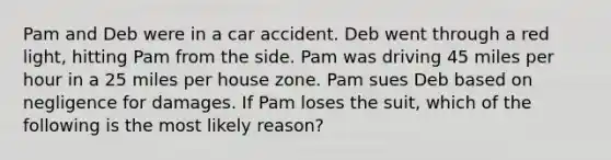 Pam and Deb were in a car accident. Deb went through a red light, hitting Pam from the side. Pam was driving 45 miles per hour in a 25 miles per house zone. Pam sues Deb based on negligence for damages. If Pam loses the suit, which of the following is the most likely reason?