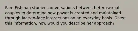 Pam Fishman studied conversations between heterosexual couples to determine how power is created and maintained through face-to-face interactions on an everyday basis. Given this information, how would you describe her approach?