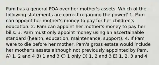 Pam has a general POA over her mother's assets. Which of the following statements are correct regarding the power? 1. Pam can appoint her mother's money to pay for her children's education. 2. Pam can appoint her mother's money to pay her bills. 3. Pam must only appoint money using an ascertainable standard (health, education, maintenance, support). 4. If Pam were to die before her mother, Pam's gross estate would include her mother's assets although not previously appointed by Pam. A) 1, 2 and 4 B) 1 and 3 C) 1 only D) 1, 2 and 3 E) 1, 2, 3 and 4