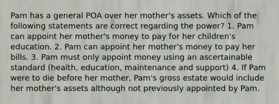 Pam has a general POA over her mother's assets. Which of the following statements are correct regarding the power? 1. Pam can appoint her mother's money to pay for her children's education. 2. Pam can appoint her mother's money to pay her bills. 3. Pam must only appoint money using an ascertainable standard (health, education, maintenance and support) 4. If Pam were to die before her mother, Pam's gross estate would include her mother's assets although not previously appointed by Pam.