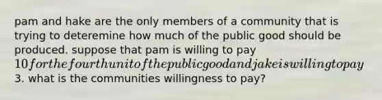 pam and hake are the only members of a community that is trying to deteremine how much of the public good should be produced. suppose that pam is willing to pay 10 for the fourth unit of the public good and jake is willing to pay3. what is the communities willingness to pay?