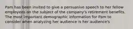 Pam has been invited to give a persuasive speech to her fellow employees on the subject of the company's retirement benefits. The most important demographic information for Pam to consider when analyzing her audience is her audience's