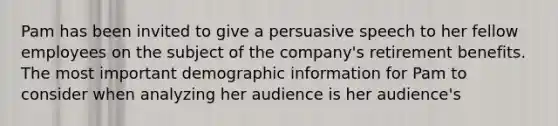 Pam has been invited to give a persuasive speech to her fellow employees on the subject of the company's retirement benefits. The most important demographic information for Pam to consider when analyzing her audience is her audience's