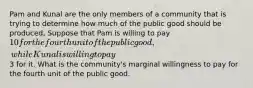 Pam and Kunal are the only members of a community that is trying to determine how much of the public good should be produced, Suppose that Pam is willing to pay 10 for the fourth unit of the public good, while Kunal is willing to pay3 for it. What is the community's marginal willingness to pay for the fourth unit of the public good.