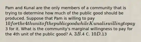 Pam and Kunal are the only members of a community that is trying to determine how much of the public good should be produced. Suppose that Pam is willing to pay 10 for the 4th unit of the public good while Kunal is willing to pay3 for it. What is the community's marginal willingness to pay for the 4th unit of the public good? A. 3 B.4 C. 10 D.13