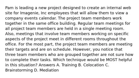 Pam is leading a new project designed to create an internal web site for Imagenie, Inc employees that will allow them to view a company events calendar. The project team members work together in the same office building. Regular team meetings for all project team members are held in a single meeting room. Also, meetings that involve team members working on specific aspects of the project meet in different rooms throughout the office. For the most part, the project team members are meeting their targets and are on schedule. However, you notice that three team members who are grouped together are not sure how to complete their tasks. Which technique would be MOST helpful in this situation? Answers A. Training B. Colocation C. Brainstorming D. Mediation