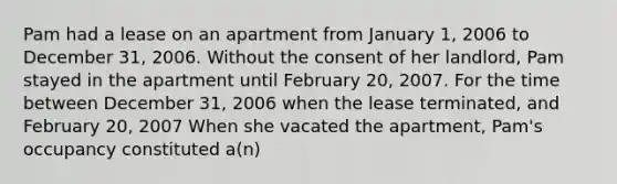 Pam had a lease on an apartment from January 1, 2006 to December 31, 2006. Without the consent of her landlord, Pam stayed in the apartment until February 20, 2007. For the time between December 31, 2006 when the lease terminated, and February 20, 2007 When she vacated the apartment, Pam's occupancy constituted a(n)