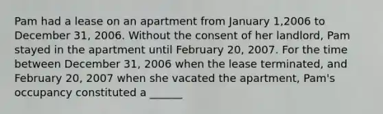 Pam had a lease on an apartment from January 1,2006 to December 31, 2006. Without the consent of her landlord, Pam stayed in the apartment until February 20, 2007. For the time between December 31, 2006 when the lease terminated, and February 20, 2007 when she vacated the apartment, Pam's occupancy constituted a ______