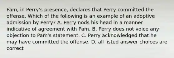 Pam, in Perry's presence, declares that Perry committed the offense. Which of the following is an example of an adoptive admission by Perry? A. Perry nods his head in a manner indicative of agreement with Pam. B. Perry does not voice any objection to Pam's statement. C. Perry acknowledged that he may have committed the offense. D. all listed answer choices are correct