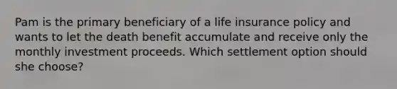 Pam is the primary beneficiary of a life insurance policy and wants to let the death benefit accumulate and receive only the monthly investment proceeds. Which settlement option should she choose?