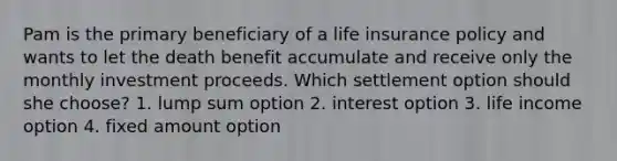 Pam is the primary beneficiary of a life insurance policy and wants to let the death benefit accumulate and receive only the monthly investment proceeds. Which settlement option should she choose? 1. lump sum option 2. interest option 3. life income option 4. fixed amount option