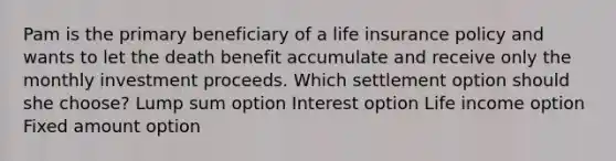 Pam is the primary beneficiary of a life insurance policy and wants to let the death benefit accumulate and receive only the monthly investment proceeds. Which settlement option should she choose? Lump sum option Interest option Life income option Fixed amount option