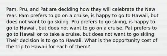 Pam, Pru, and Pat are deciding how they will celebrate the New Year. Pam prefers to go on a​ cruise, is happy to go to​ Hawaii, but does not want to go skiing. Pru prefers to go​ skiing, is happy to go to​ Hawaii, but does not want to go on a cruise. Pat prefers to go to Hawaii or to take a​ cruise, but does not want to go skiing. Their decision is to go to Hawaii. What is the opportunity cost of the trip to Hawaii for each of​ them?