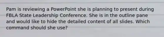 Pam is reviewing a PowerPoint she is planning to present during FBLA State Leadership Conference. She is in the outline pane and would like to hide the detailed content of all slides. Which command should she use?