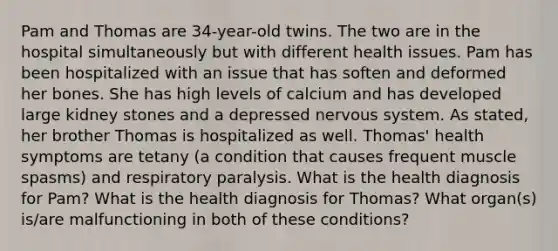 Pam and Thomas are 34-year-old twins. The two are in the hospital simultaneously but with different health issues. Pam has been hospitalized with an issue that has soften and deformed her bones. She has high levels of calcium and has developed large kidney stones and a depressed nervous system. As stated, her brother Thomas is hospitalized as well. Thomas' health symptoms are tetany (a condition that causes frequent muscle spasms) and respiratory paralysis. What is the health diagnosis for Pam? What is the health diagnosis for Thomas? What organ(s) is/are malfunctioning in both of these conditions?