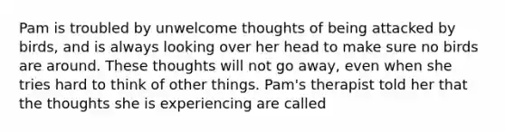 Pam is troubled by unwelcome thoughts of being attacked by birds, and is always looking over her head to make sure no birds are around. These thoughts will not go away, even when she tries hard to think of other things. Pam's therapist told her that the thoughts she is experiencing are called