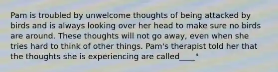 Pam is troubled by unwelcome thoughts of being attacked by birds and is always looking over her head to make sure no birds are around. These thoughts will not go away, even when she tries hard to think of other things. Pam's therapist told her that the thoughts she is experiencing are called____"