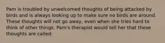 Pam is troubled by unwelcomed thoughts of being attacked by birds and is always looking up to make sure no birds are around. These thoughts will not go away, even when she tries hard to think of other things. Pam's therapist would tell her that these thoughts are called: