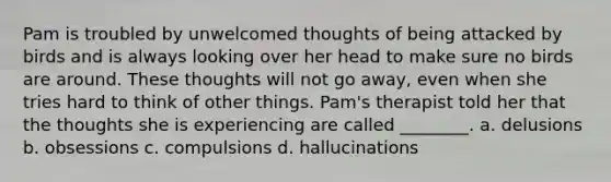 Pam is troubled by unwelcomed thoughts of being attacked by birds and is always looking over her head to make sure no birds are around. These thoughts will not go away, even when she tries hard to think of other things. Pam's therapist told her that the thoughts she is experiencing are called ________. a. delusions b. obsessions c. compulsions d. hallucinations