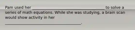 Pam used her ______________________________________ to solve a series of math equations. While she was studying, a brain scan would show activity in her ________________________________________.