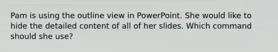 Pam is using the outline view in PowerPoint. She would like to hide the detailed content of all of her slides. Which command should she use?