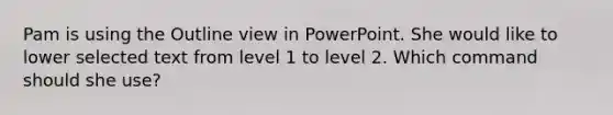 Pam is using the Outline view in PowerPoint. She would like to lower selected text from level 1 to level 2. Which command should she use?