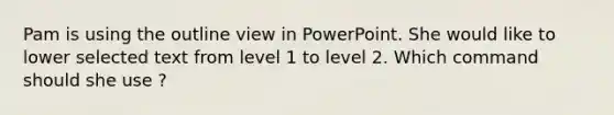 Pam is using the outline view in PowerPoint. She would like to lower selected text from level 1 to level 2. Which command should she use ?