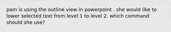 pam is using the outline view in powerpoint . she would like to lower selected text from level 1 to level 2. which command should she use?