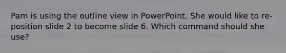 Pam is using the outline view in PowerPoint. She would like to re-position slide 2 to become slide 6. Which command should she use?