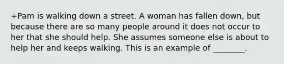 +Pam is walking down a street. A woman has fallen down, but because there are so many people around it does not occur to her that she should help. She assumes someone else is about to help her and keeps walking. This is an example of ________.