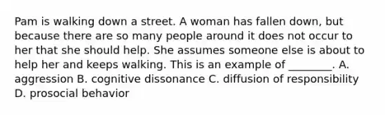 Pam is walking down a street. A woman has fallen down, but because there are so many people around it does not occur to her that she should help. She assumes someone else is about to help her and keeps walking. This is an example of ________. A. aggression B. cognitive dissonance C. diffusion of responsibility D. prosocial behavior