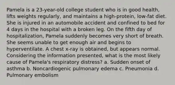 Pamela is a 23-year-old college student who is in good health, lifts weights regularly, and maintains a high-protein, low-fat diet. She is injured in an automobile accident and confined to bed for 4 days in the hospital with a broken leg. On the fifth day of hospitalization, Pamela suddenly becomes very short of breath. She seems unable to get enough air and begins to hyperventilate. A chest x-ray is obtained, but appears normal. Considering the information presented, what is the most likely cause of Pamela's respiratory distress? a. Sudden onset of asthma b. Noncardiogenic pulmonary edema c. Pneumonia d. Pulmonary embolism