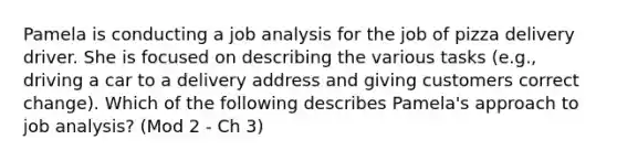 Pamela is conducting a job analysis for the job of pizza delivery driver. She is focused on describing the various tasks (e.g., driving a car to a delivery address and giving customers correct change). Which of the following describes Pamela's approach to job analysis? (Mod 2 - Ch 3)