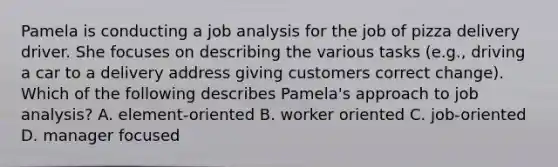 Pamela is conducting a job analysis for the job of pizza delivery driver. She focuses on describing the various tasks (e.g., driving a car to a delivery address giving customers correct change). Which of the following describes Pamela's approach to job analysis? A. element-oriented B. worker oriented C. job-oriented D. manager focused